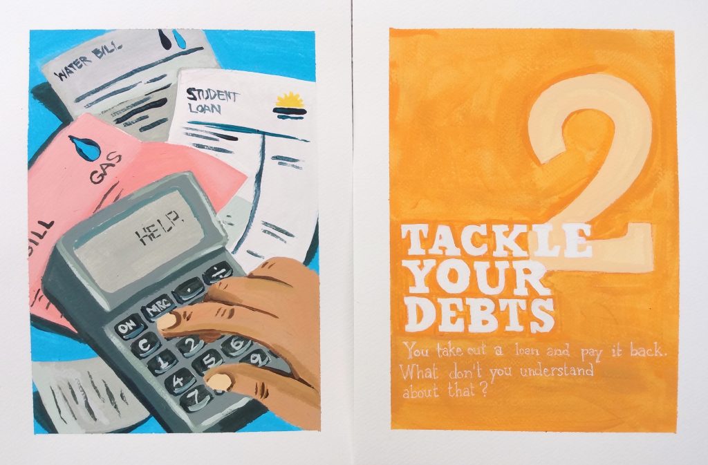 A diptych in acrylic on paper that parodies a spread from a manual on personal finance. The illustration on the left depicts a hand keying in numbers on a calculator, surrounded by bills from various corporations, ie gas, water, student loans. On the calculator's screen reads 'help'. The title on the right reads "two: tackle your debts. You take out a loan and pay it back. What don't you understand about that?" Over an orange background.