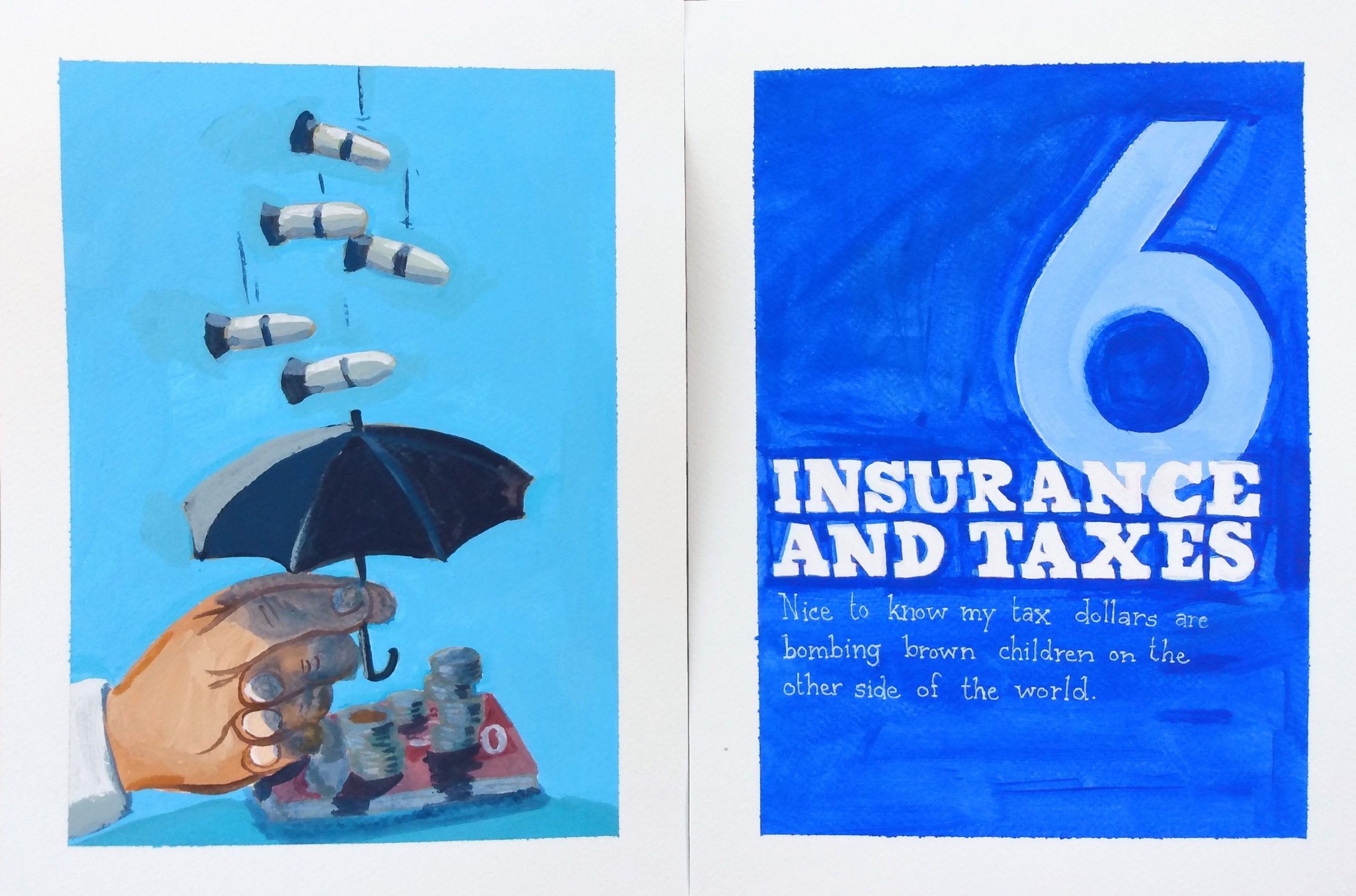 A diptych in acrylic on paper that parodies a spread from a manual on personal finance. The illustration on the left depicts several bombs dropping out of the sky onto a pile of bills and coins. A hand holds up a small umbrella in an attempt to protect the money. The title on the right reads "six: insurance and taxes. Nice to know my tax dollars are bombing brown children on the other side of the world." over a blue background.