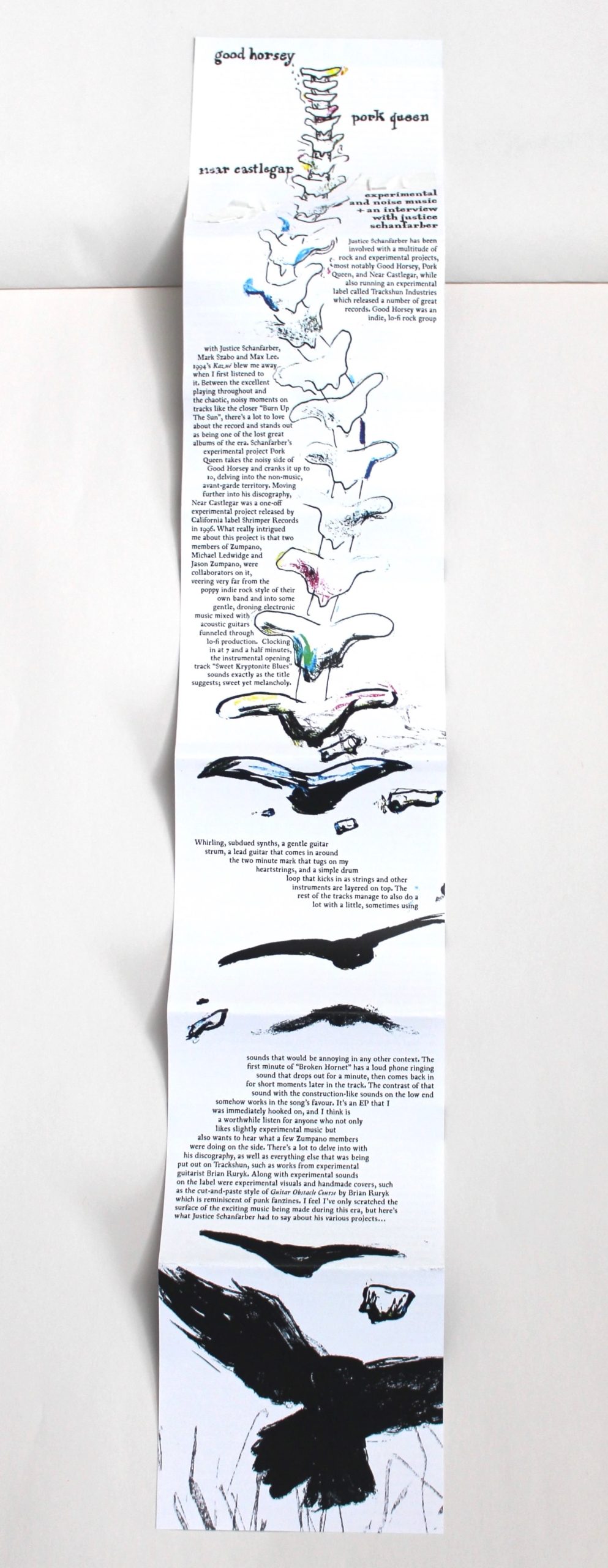 A 6-part CD fold-out with a drawing/painting of a spine that turns into crows doing down the fold-out. Around the art is the band names Good Horsey, Pork Queen, and Near Castlegar and "experimental and noise music + an interview with Justice Schanfarber". The text going down the rest of the paper reads: "Justice Schanfarber has been involved with a multitude of rock and experimental projects, most notably Good Horsey, Pork Queen, and Near Castlegar, while also running an experimental label called Trackshun Industries which released a number of great records. Good Horsey was an indie, lo-fi rock group with Justice Schanfarber, Mark Szabo and Max Lee. 1994’s Kazué blew me away when I first listened to it. Between the excellent playing throughout and the chaotic, noisy moments on tracks like the closer “Burn Up The Sun”, there’s a lot to love about the record and stands out as being one of the lost great albums of the era. Schanfarber’s experimental project Pork Queen takes the noisy side of Good Horsey and cranks it up to 10, delving into the non-music, avant-garde territory. Moving further into his discography, Near Castlegar was a one-off experimental project released by California label Shrimper Records in 1996. What really intrigued me about this project is that two members of Zumpano, Michael Ledwidge and Jason Zumpano, were collaborators on it, veering very far from the poppy indie rock style of their own band and into some gentle, droning electronic music mixed with acoustic guitars funneled through lo-fi production.  Clocking in at 7 and a half minutes, the instrumental opening track “Sweet Kryptonite Blues” sounds exactly as the title suggests; sweet yet melancholy.Whirling, subdued synths, a gentle guitar strum, a lead guitar that comes in around the two minute mark that tugs on my heartstrings, and a simple drum loop that kicks in as strings and other instruments are layered on top. The rest of the tracks manage to also do a lot with a little, sometimes using sounds that would be annoying in any other context. The first minute of “Broken Hornet” has a loud phone ringing sound that drops out for a minute, then comes back in for short moments later in the track. The contrast of that sound with the construction-like sounds on the low end somehow works in the song’s favour. It’s an EP that I was immediately hooked on, and I think is a worthwhile listen for anyone who not only likes slightly experimental music but also wants to hear what a few Zumpano members were doing on the side. There’s a lot to delve into with his discography, as well as everything else that was being put out on Trackshun, such as works from experimental guitarist Brian Ruryk. Along with experimental sounds on the label were experimental visuals and handmade covers, such as the cut-and-paste style of Guitar Obstacle Course by Brian Ruryk which is reminiscent of punk fanzines. I feel I’ve only scratched the surface of the exciting music being made during this era, but here’s what Justice Schanfarber had to say about his various projects…"