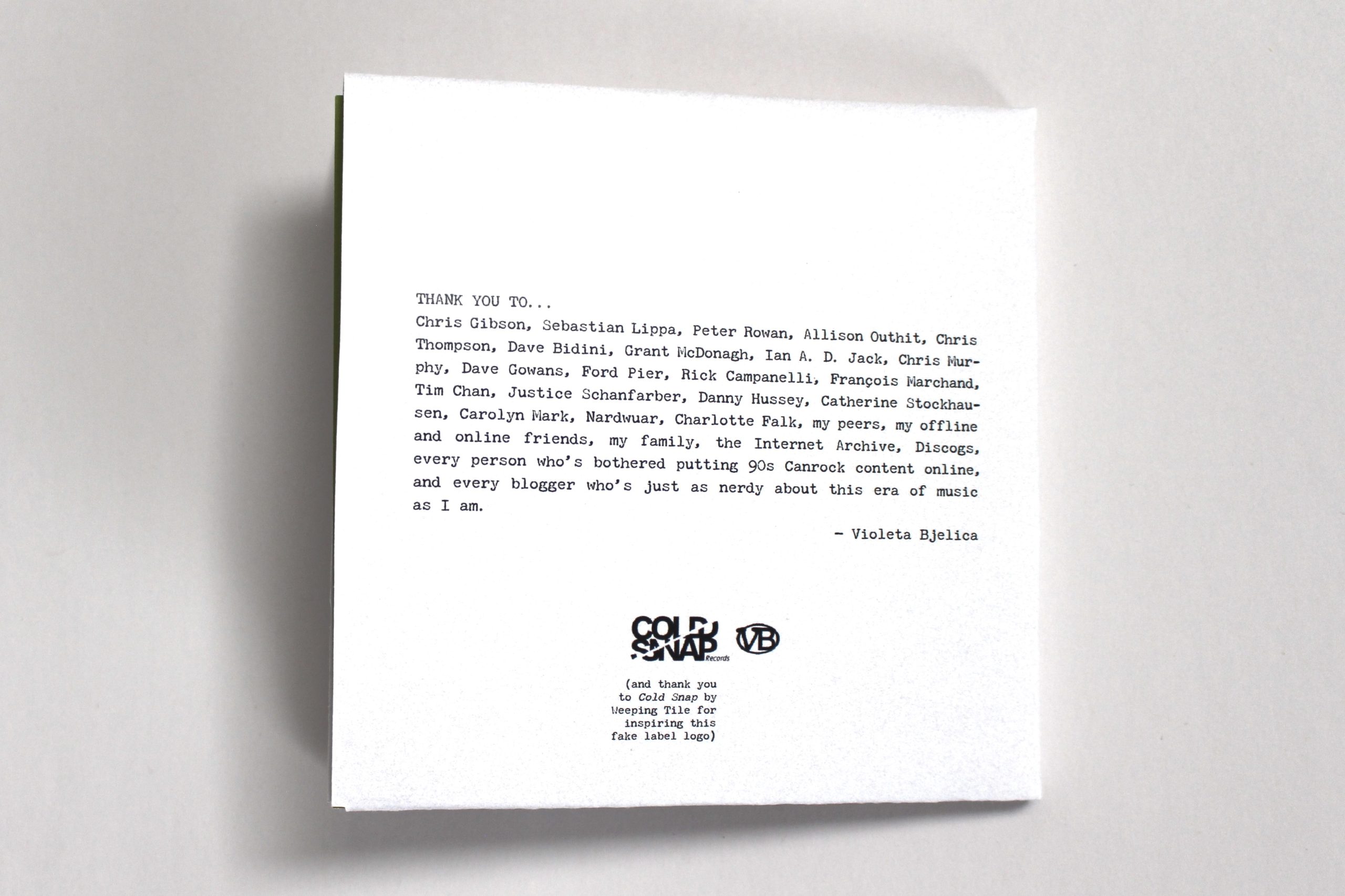 The back of a white gatefold CD sleeve with black text that reads: "THANK YOU TO...
Chris Gibson, Sebastian Lippa, Peter Rowan, Allison Outhit, Chris Thompson, Dave Bidini, Grant McDonagh, Ian A. D. Jack, Chris Murphy, Dave Gowans, Ford Pier, Rick Campanelli, François Marchand, Tim Chan, Justice Schanfarber, Danny Hussey, Catherine Stockhausen, Carolyn Mark, Nardwuar, Charlotte Falk, my peers, my offline and online friends, my family, the Internet Archive, Discogs, every person who’s bothered putting 90s Canrock content online, and every blogger who’s just as nerdy about this era of music as I am.
— Violeta Bjelica" 
At the bottom is a logo with the name Cold Snap in bold and Records in smaller text on the side, and another logo beside it with the letters VB enclosed in a circle. Underneath the Cold Snap logo reads: "(and thank you to Cold Snap by Weeping Tile for inspiring this fake label logo)".