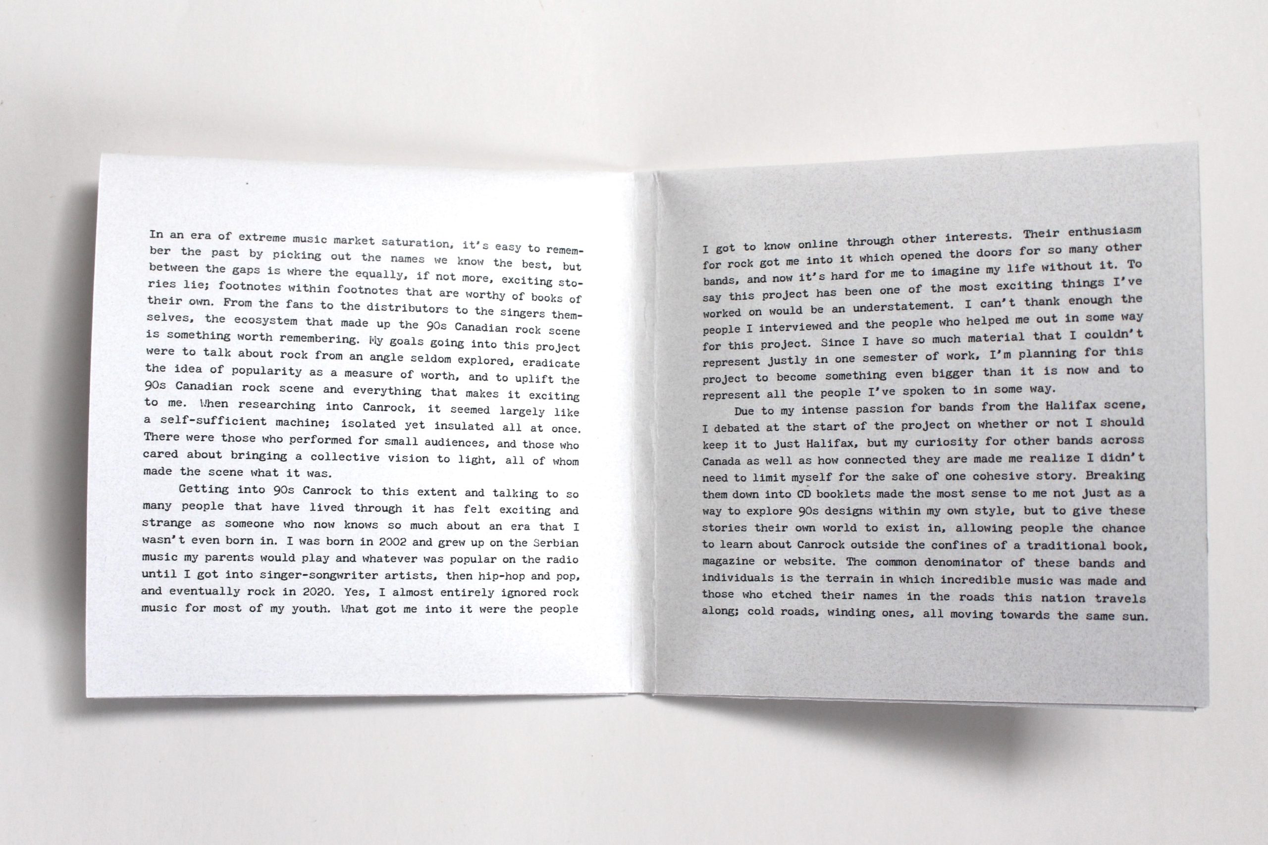 An opened white CD gatefold sleeve with text printed in black on it reading: "In an era of extreme music market saturation, it’s easy to remember the past by picking out the names we know the best, but between the gaps is where the equally, if not more, exciting stories lie; footnotes within footnotes that are worthy of books of their own. From the fans to the distributors to the singers themselves, the ecosystem that made up the 90s Canadian rock scene is something worth remembering. My goals going into this project were to talk about rock from an angle seldom explored, eradicate the idea of popularity as a measure of worth, and to uplift the 90s Canadian rock scene and everything that makes it exciting to me. When researching into Canrock, it seemed largely like a self-sufficient machine; isolated yet insulated all at once. There were those who performed for small audiences, and those who cared about bringing a collective vision to light, all of whom made the scene what it was. 
Getting into 90s Canrock to this extent and talking to so many people that have lived through it has felt exciting and strange as someone who now knows so much about an era that I wasn’t even born in. I was born in 2002 and grew up on the Serbian music my parents would play and whatever was popular on the radio until I got into singer-songwriter artists, then hip-hop and pop, and eventually rock in 2020. Yes, I almost entirely ignored rock music for most of my youth. What got me into it were the people I got to know online through other interests. Their enthusiasm for rock got me into it which opened the doors for so many other bands, and now it’s hard for me to imagine my life without it. To say this project has been one of the most exciting things I’ve worked on would be an understatement. I can’t thank enough the people I interviewed and the people who helped me out in some way for this project. Since I have so much material that I couldn’t represent justly in one semester of work, I’m planning for this project to become something even bigger than it is now and to represent all the people I’ve spoken to in some way. 
Due to my intense passion for bands from the Halifax scene, I debated at the start of the project on whether or not I should keep it to just Halifax, but my curiosity for other bands across Canada as well as how connected they are made me realize I didn’t need to limit myself for the sake of one cohesive story. Breaking them down into CD booklets made the most sense to me not just as a way to explore 90s designs within my own style, but to give these stories their own world to exist in, allowing people the chance to learn about Canrock outside the confines of a traditional book, magazine or website. The common denominator of these bands and individuals is the terrain in which incredible music was made and those who etched their names in the roads this nation travels along; cold roads, winding ones, all moving towards the same sun."