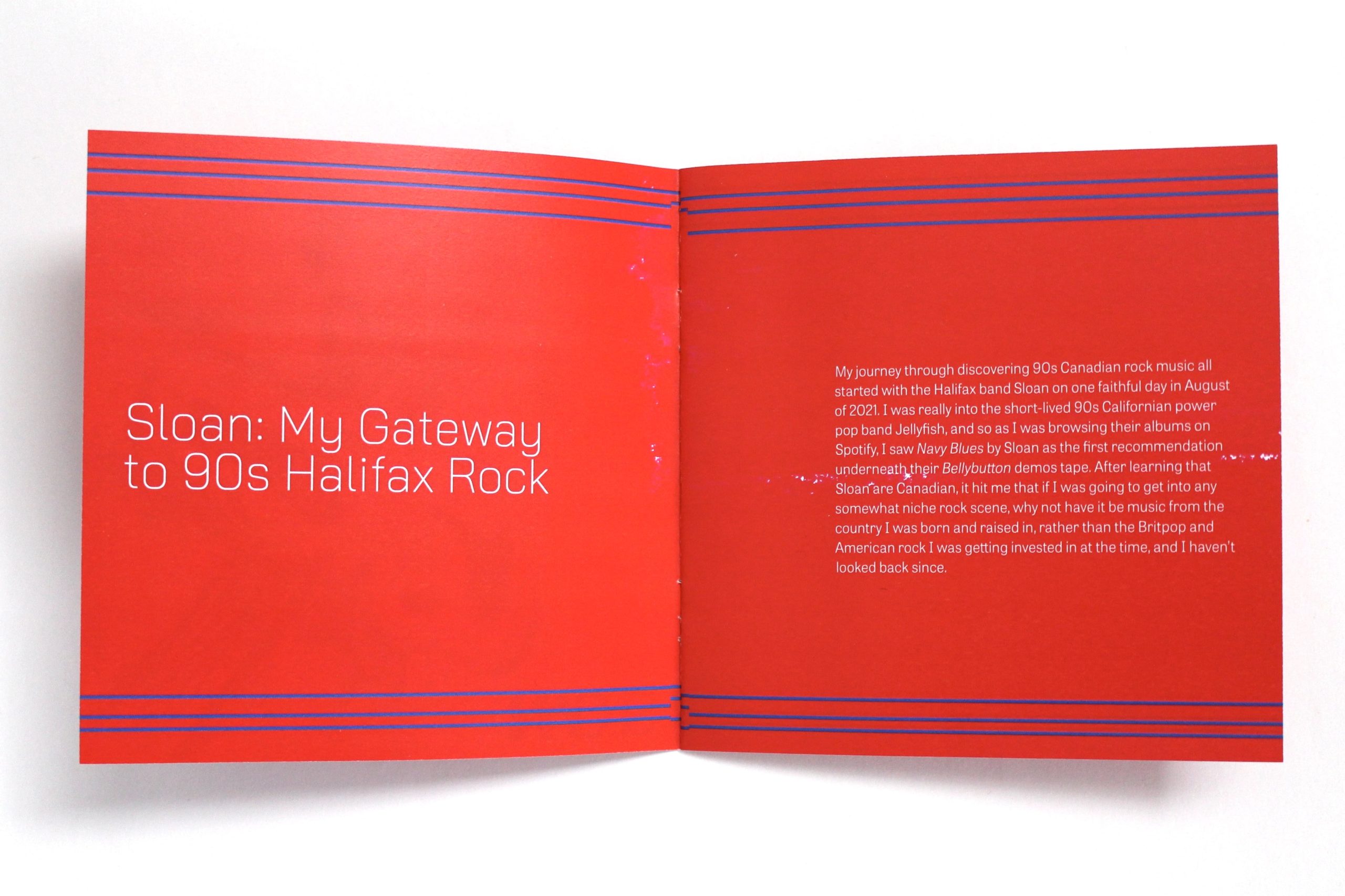 The opening pages of a CD booklet for Sloan. The pages are red with three uneven blue lines going across the top and bottom of the pages. The white text reads: "Sloan: My Gateway to 90s Halifax Rock" "My journey through discovering 90s Canadian rock music all started with the Halifax band Sloan on one faithful day in August of 2021. I was really into the short-lived 90s Californian power pop band Jellyfish, and so as I was browsing their albums on Spotify, I saw Navy Blues by Sloan as the first recommendation underneath their Bellybutton demos tape. After learning that Sloan are Canadian, it hit me that if I was going to get into any somewhat niche rock scene, why not have it be music from the country I was born and raised in, rather than the Britpop and American rock I was getting invested in at the time, and I haven’t looked back since."