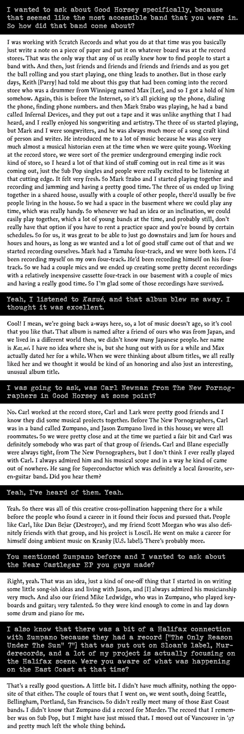 PDF of a long fold-out for an interview with Justice Schanfarber which reads: "I wanted to ask about Good Horsey specifically, because that seemed like the most accessible band that you were in. So how did that band come about? 

I was working with Scratch Records and what you do at that time was you basically just write a note on a piece of paper and put it on whatever board was at the record stores. That was the only way that any of us really knew how to find people to start a band with. And then, just friends and friends and friends and friends and as you get the ball rolling and you start playing, one thing leads to another. But in those early days, Keith [Parry] had told me about this guy that had been coming into the record store who was a drummer from Winnipeg named Max [Lee], and so I got a hold of him somehow. Again, this is before the Internet, so it’s all picking up the phone, dialing the phone, finding phone numbers. and then Mark Szabo was playing, he had a band called Infernal Devices, and they put out a tape and it was unlike anything that I had heard, and I really enjoyed his songwriting and artistry. The three of us started playing, but Mark and I were songwriters, and he was always much more of a song craft kind of person and writer. He introduced me to a lot of music because he was also very much almost a musical historian even at the time when we were quite young. Working at the record store, we were sort of the premier underground emerging indie rock kind of store, so I heard a lot of that kind of stuff coming out in real time as it was coming out, just the Sub Pop singles and people were really excited to be listening at that cutting edge. It felt very fresh. So Mark Szabo and I started playing together and recording and jamming and having a pretty good time. The three of us ended up living together in a shared house, usually with a couple of other people, there’d usually be five people living in the house. So we had a space in the basement where we could play any time, which was really handy. So whenever we had an idea or an inclination, we could easily play together, which a lot of young bands at the time, and probably still, don’t really have that option if you have to rent a practice space and you’re bound by certain schedules. So for us, it was great to be able to just go downstairs and jam for hours and hours and hours, as long as we wanted and a lot of good stuff came out of that and we started recording ourselves. Mark had a Yamaha four-track, and we were both keen. I’d been recording myself on my own four-track. He’d been recording himself on his four-track. So we had a couple mics and we ended up creating some pretty decent recordings with a relatively inexpensive cassette four-track in our basement with a couple of mics and having a really good time. So I’m glad some of those recordings have survived.

Yeah, I listened to Kazué, and that album blew me away. I thought it was excellent.

Cool! I mean, we’re going back a-ways here, so, a lot of music doesn’t age, so it’s cool that you like that. That album is named after a friend of ours who was from Japan, and we lived in a different world then, we didn’t know many Japanese people. her name is Kazué. I have no idea where she is, but she hung out with us for a while and Max actually dated her for a while. When we were thinking about album titles, we all really liked her and we thought it would be kind of an honoring and also just an interesting, unusual album title.

I was going to ask, was Carl Newman from The New Pornographers in Good Horsey at some point?

No. Carl worked at the record store, Carl and Lark were pretty good friends and I know they did some musical projects together. Before The New Pornographers, Carl was in a band called Zumpano, and Jason Zumpano lived in this house; we were all roommates. So we were pretty close and at the time we partied a fair bit and Carl was definitely somebody who was part of that group of friends. Carl and Blane especially were always tight, from The New Pornographers, but I don’t think I ever really played with Carl. I always admired him and his musical scope and in a way he kind of came out of nowhere. He sang for Superconductor which was definitely a local favourite, seven-guitar band. Did you hear them?

Yeah, I’ve heard of them. Yeah.

Yeah. So there was all of this creative cross-pollination happening there for a while before the people who found a career in it found their focus and pursued that. People like Carl, like Dan Bejar (Destroyer), and my friend Scott Morgan who was also definitely friends with that group, and his project is Loscil. He went on make a career for himself doing ambient music on Kranky [U.S. label]. There’s probably more.

You mentioned Zumpano before and I wanted to ask about the Near Castlegar EP you guys made?

Right, yeah. That was an idea, just a kind of one-off thing that I started in on writing some little song-ish ideas and living with Jason, and [I] always admired his musicianship very much. And also our friend Mike Ledwidge, who was in Zumpano, who played keyboards and guitar; very talented. So they were kind enough to come in and lay down some drum and piano for me. 

I also know that there was a bit of a Halifax connection with Zumpano because they had a record [“The Only Reason Under The Sun” 7”] that was put out on Sloan’s label, Murderecords, and a lot of my project is actually focusing on the Halifax scene. Were you aware of what was happening on the East Coast at that time?

That’s a really good question. A little bit. I didn’t have much affinity, nothing the opposite of that either. The couple of tours that I went on, we went south, doing Seattle, Bellingham, Portland, San Francisco. So didn’t really meet many of those East Coast bands. I didn’t know that Zumpano did a record for Murder. The record that I remember was on Sub Pop, but I might have just missed that. I moved out of Vancouver in ‘97 and pretty much left the whole thing behind."