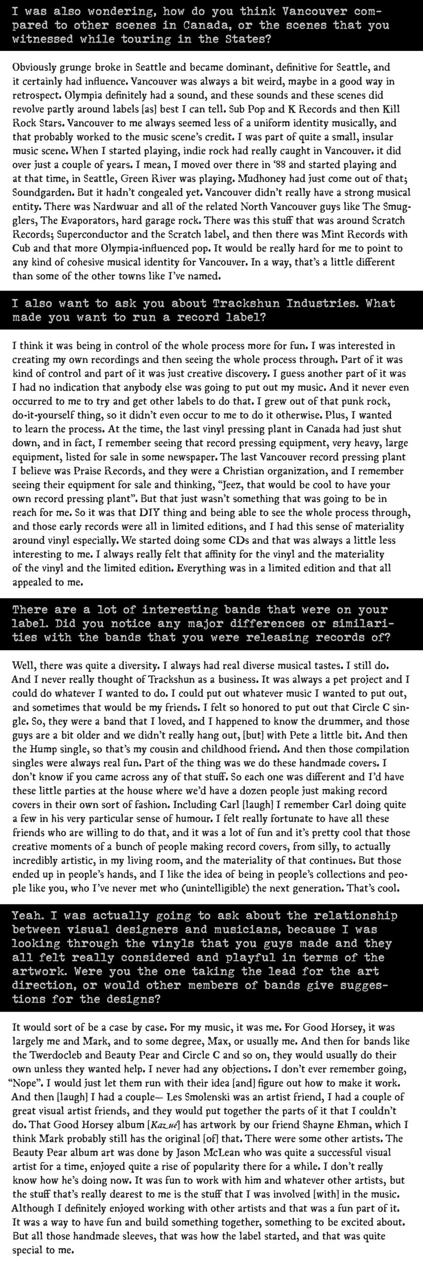 The second part of a PDF of a long fold-out for an interview with Justice Schanfarber which reads: "I was also wondering, how do you think Vancouver compared to other scenes in Canada, or the scenes that you witnessed while touring in the States?

Obviously grunge broke in Seattle and became dominant, definitive for Seattle, and it certainly had influence. Vancouver was always a bit weird, maybe in a good way in retrospect. Olympia definitely had a sound, and these sounds and these scenes did revolve partly around labels [as] best I can tell. Sub Pop and K Records and then Kill Rock Stars. Vancouver to me always seemed less of a uniform identity musically, and that probably worked to the music scene’s credit. I was part of quite a small, insular music scene. When I started playing, indie rock had really caught in Vancouver. it did over just a couple of years. I mean, I moved over there in ‘88 and started playing and at that time, in Seattle, Green River was playing. Mudhoney had just come out of that; Soundgarden. But it hadn’t congealed yet. Vancouver didn’t really have a strong musical entity. There was Nardwuar and all of the related North Vancouver guys like The Smugglers, The Evaporators, hard garage rock. There was this stuff that was around Scratch Records; Superconductor and the Scratch label, and then there was Mint Records with Cub and that more Olympia-influenced pop. It would be really hard for me to point to any kind of cohesive musical identity for Vancouver. In a way, that’s a little different than some of the other towns like I’ve named.

I also want to ask you about Trackshun Industries. What made you want to run a record label? 

I think it was being in control of the whole process more for fun. I was interested in creating my own recordings and then seeing the whole process through. Part of it was kind of control and part of it was just creative discovery. I guess another part of it was I had no indication that anybody else was going to put out my music. And it never even occurred to me to try and get other labels to do that. I grew out of that punk rock, do-it-yourself thing, so it didn’t even occur to me to do it otherwise. Plus, I wanted to learn the process. At the time, the last vinyl pressing plant in Canada had just shut down, and in fact, I remember seeing that record pressing equipment, very heavy, large equipment, listed for sale in some newspaper. The last Vancouver record pressing plant I believe was Praise Records, and they were a Christian organization, and I remember seeing their equipment for sale and thinking, “Jeez, that would be cool to have your own record pressing plant”. But that just wasn’t something that was going to be in reach for me. So it was that DIY thing and being able to see the whole process through, and those early records were all in limited editions, and I had this sense of materiality around vinyl especially. We started doing some CDs and that was always a little less interesting to me. I always really felt that affinity for the vinyl and the materiality of the vinyl and the limited edition. Everything was in a limited edition and that all appealed to me.

There are a lot of interesting bands that were on your label. Did you notice any major differences or similarities with the bands that you were releasing records of?

Well, there was quite a diversity. I always had real diverse musical tastes. I still do. And I never really thought of Trackshun as a business. It was always a pet project and I could do whatever I wanted to do. I could put out whatever music I wanted to put out, and sometimes that would be my friends. I felt so honored to put out that Circle C single. So, they were a band that I loved, and I happened to know the drummer, and those guys are a bit older and we didn’t really hang out, [but] with Pete a little bit. And then the Hump single, so that’s my cousin and childhood friend. And then those compilation singles were always real fun. Part of the thing was we do these handmade covers. I don’t know if you came across any of that stuff. So each one was different and I’d have these little parties at the house where we’d have a dozen people just making record covers in their own sort of fashion. Including Carl [laugh] I remember Carl doing quite a few in his very particular sense of humour. I felt really fortunate to have all these friends who are willing to do that, and it was a lot of fun and it’s pretty cool that those creative moments of a bunch of people making record covers, from silly, to actually incredibly artistic, in my living room, and the materiality of that continues. But those ended up in people’s hands, and I like the idea of being in people’s collections and people like you, who I’ve never met who (unintelligible) the next generation. That’s cool.

Yeah. I was actually going to ask about the relationship between visual designers and musicians, because I was looking through the vinyls that you guys made and they all felt really considered and playful in terms of the artwork. Were you the one taking the lead for the art direction, or would other members of bands give suggestions for the designs?

It would sort of be a case by case. For my music, it was me. For Good Horsey, it was largely me and Mark, and to some degree, Max, or usually me. And then for bands like the Twerdocleb and Beauty Pear and Circle C and so on, they would usually do their own unless they wanted help. I never had any objections. I don’t ever remember going, “Nope”. I would just let them run with their idea [and] figure out how to make it work. And then [laugh] I had a couple— Les Smolenski was an artist friend, I had a couple of great visual artist friends, and they would put together the parts of it that I couldn’t do. That Good Horsey album [Kazué] has artwork by our friend Shayne Ehman, which I think Mark probably still has the original [of] that. There were some other artists. The Beauty Pear album art was done by Jason McLean who was quite a successful visual artist for a time, enjoyed quite a rise of popularity there for a while. I don’t really know how he’s doing now. It was fun to work with him and whatever other artists, but the stuff that’s really dearest to me is the stuff that I was involved [with] in the music. Although I definitely enjoyed working with other artists and that was a fun part of it. It was a way to have fun and build something together, something to be excited about. But all those handmade sleeves, that was how the label started, and that was quite special to me."